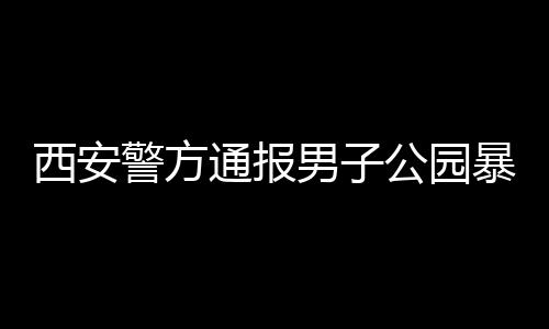 西安警方通報男子公園暴露隱私部位事件，細節披露，公眾關注