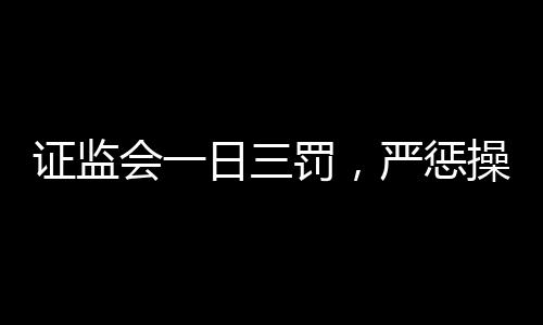 證監(jiān)會一日三罰，嚴懲操縱股價行為，維護資本市場秩序