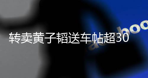 轉賣黃子韜送車帖超30條，熱點事件引發關注