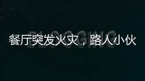 餐廳突發(fā)火災(zāi)，路人小伙冷靜應(yīng)對展現(xiàn)英勇風(fēng)采