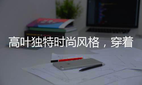 高葉獨特時尚風格，穿著鋼筆登上時尚巔峰