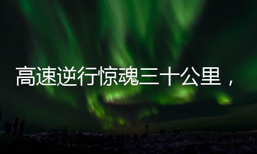 高速逆行驚魂三十公里，司機竟然鳴笛才察覺危險信號——嚴重違規行為敲響安全警鐘