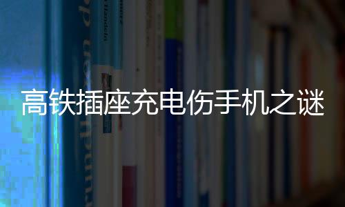 高鐵插座充電傷手機之謎，深度解析與應對建議