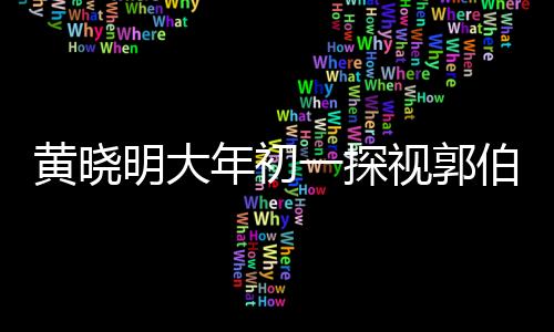 黃曉明大年初一探視郭伯伯，一份暖心的祝福與陪伴