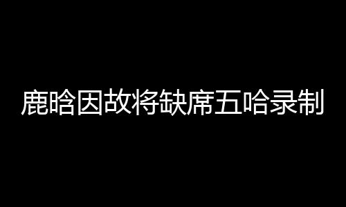 鹿晗因故將缺席五哈錄制，引發粉絲熱議