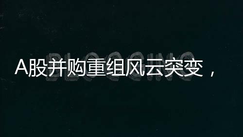 A股并購重組風(fēng)云突變，五起交易宣告終止