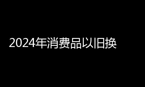 2024年消費品以舊換新政策惠及廣西超百萬家庭